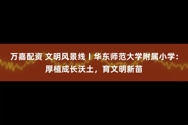 万嘉配资 文明风景线〡华东师范大学附属小学：厚植成长沃土，育文明新苗
