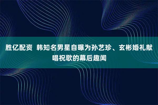 胜亿配资  韩知名男星自曝为孙艺珍、玄彬婚礼献唱祝歌的幕后趣闻