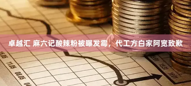 卓越汇 麻六记酸辣粉被曝发霉，代工方白家阿宽致歉