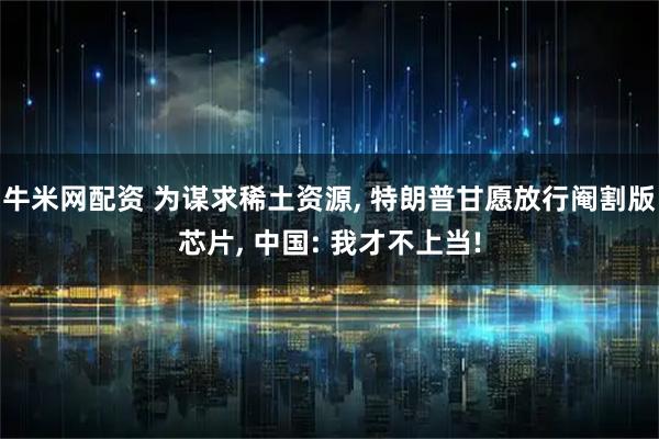 牛米网配资 为谋求稀土资源, 特朗普甘愿放行阉割版芯片, 中国: 我才不上当!