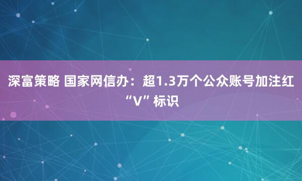 深富策略 国家网信办：超1.3万个公众账号加注红“V”标识