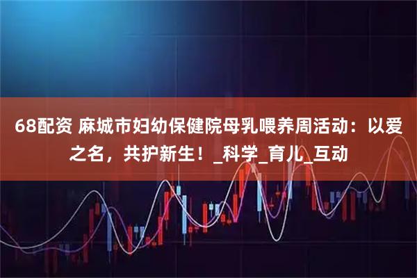 68配资 麻城市妇幼保健院母乳喂养周活动：以爱之名，共护新生！_科学_育儿_互动