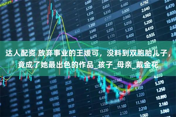 达人配资 放弃事业的王媛可，没料到双胞胎儿子，竟成了她最出色的作品_孩子_母亲_戴金花