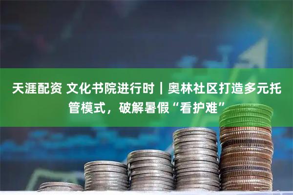 天涯配资 文化书院进行时｜奥林社区打造多元托管模式，破解暑假“看护难”