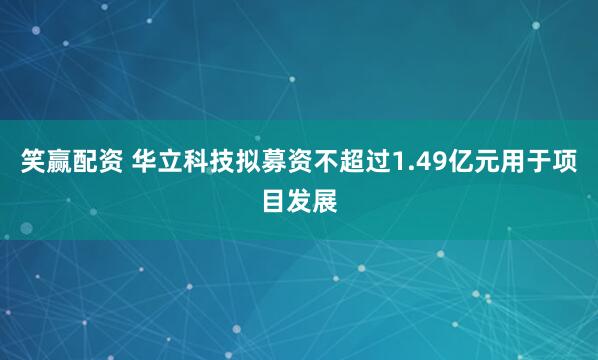 笑赢配资 华立科技拟募资不超过1.49亿元用于项目发展