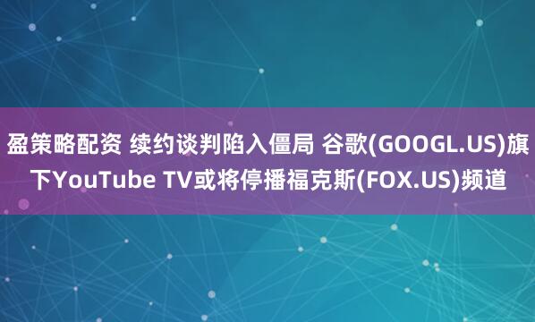 盈策略配资 续约谈判陷入僵局 谷歌(GOOGL.US)旗下YouTube TV或将停播福克斯(FOX.US)频道