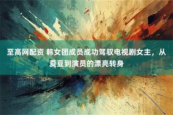 至高网配资 韩女团成员成功驾驭电视剧女主，从爱豆到演员的漂亮转身