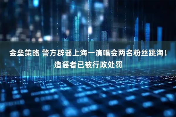 金垒策略 警方辟谣上海一演唱会两名粉丝跳海！造谣者已被行政处罚