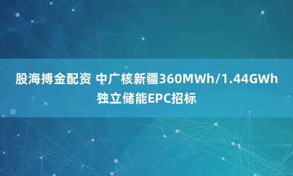 股海搏金配资 中广核新疆360MWh/1.44GWh独立储能EPC招标