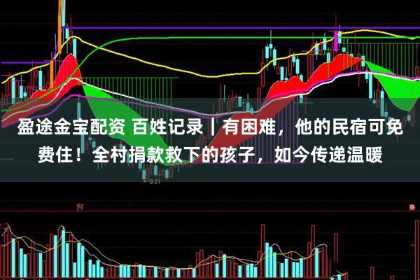 盈途金宝配资 百姓记录｜有困难，他的民宿可免费住！全村捐款救下的孩子，如今传递温暖