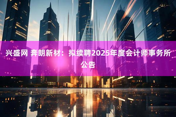 兴盛网 奔朗新材：拟续聘2025年度会计师事务所公告