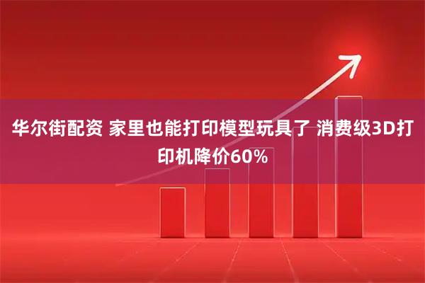 华尔街配资 家里也能打印模型玩具了 消费级3D打印机降价60%