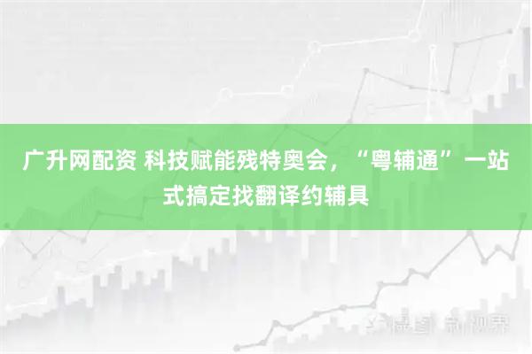 广升网配资 科技赋能残特奥会，“粤辅通” 一站式搞定找翻译约辅具