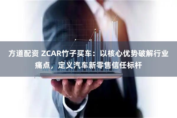 方道配资 ZCAR竹子买车：以核心优势破解行业痛点，定义汽车新零售信任标杆