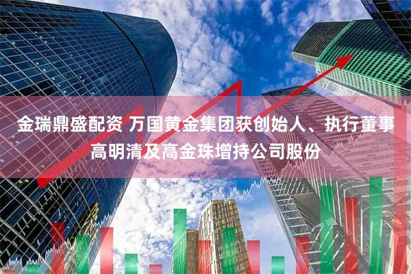 金瑞鼎盛配资 万国黄金集团获创始人、执行董事高明清及高金珠增持公司股份