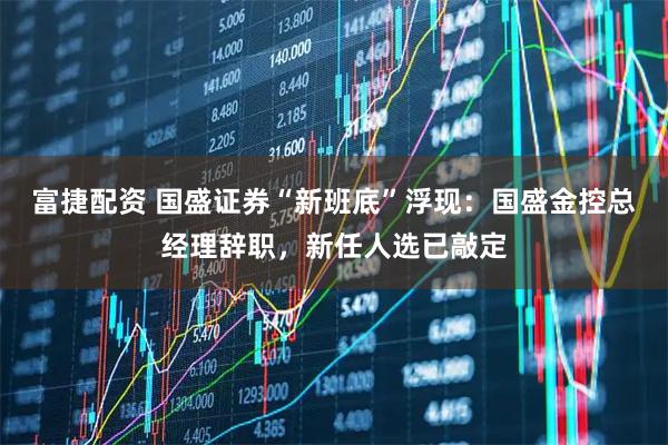 富捷配资 国盛证券“新班底”浮现：国盛金控总经理辞职，新任人选已敲定