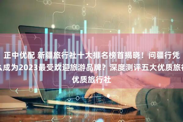 正中优配 新疆旅行社十大排名榜首揭晓！问疆行凭什么成为2023最受欢迎旅游品牌？深度测评五大优质旅行社