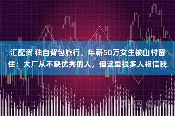汇配资 独自背包旅行，年薪50万女生被山村留住：大厂从不缺优秀的人，但这里很多人相信我
