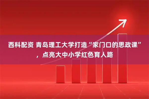 西科配资 青岛理工大学打造“家门口的思政课”，点亮大中小学红色育人路