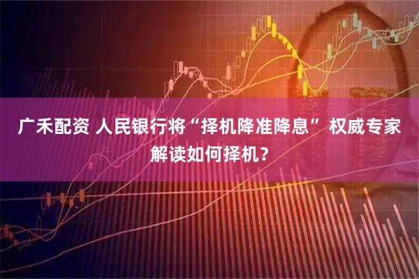 广禾配资 人民银行将“择机降准降息” 权威专家解读如何择机？