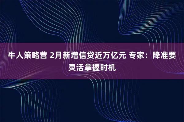 牛人策略营 2月新增信贷近万亿元 专家：降准要灵活掌握时机