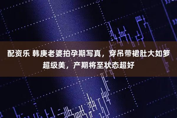 配资乐 韩庚老婆拍孕期写真，穿吊带裙肚大如箩超级美，产期将至状态超好