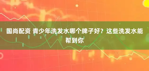 国尚配资 青少年洗发水哪个牌子好？这些洗发水能帮到你