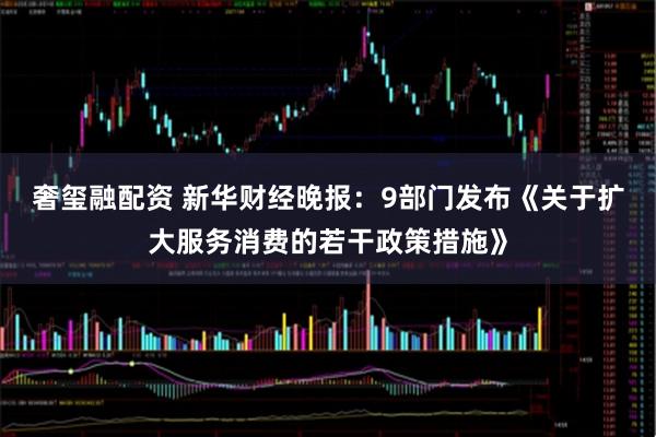 奢玺融配资 新华财经晚报：9部门发布《关于扩大服务消费的若干政策措施》