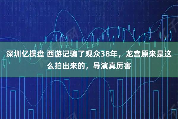 深圳亿操盘 西游记骗了观众38年,龙宫原来是这么拍出来的,导演真厉害