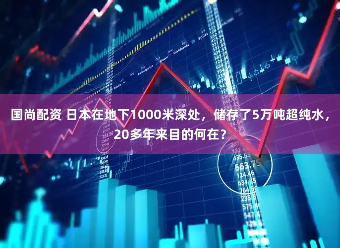 国尚配资 日本在地下1000米深处,储存了5万吨超纯水,20多年来目的何在?