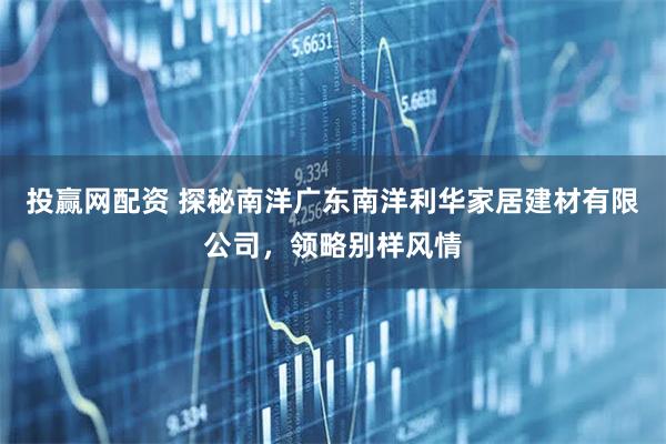 投赢网配资 探秘南洋广东南洋利华家居建材有限公司，领略别样风情