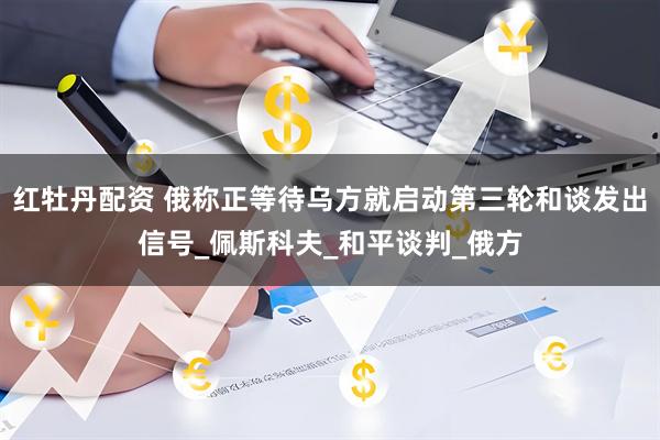 红牡丹配资 俄称正等待乌方就启动第三轮和谈发出信号_佩斯科夫_和平谈判_俄方