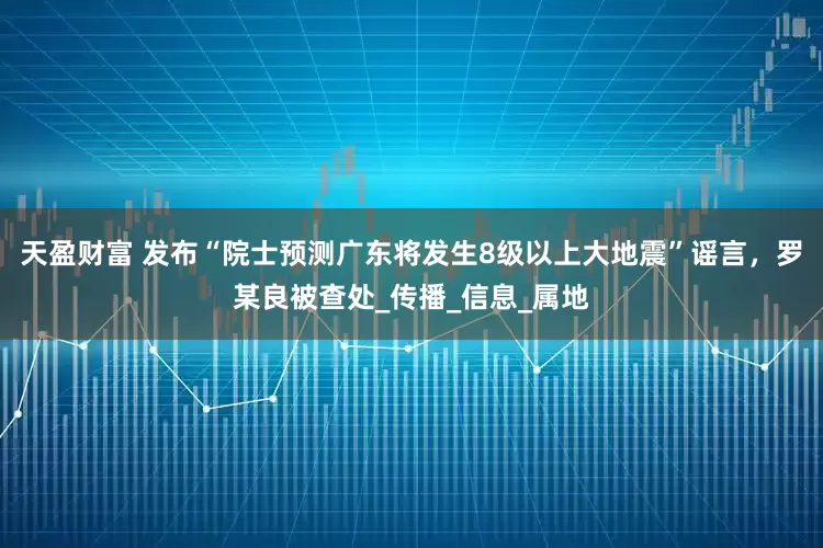 天盈财富 发布“院士预测广东将发生8级以上大地震”谣言，罗某良被查处_传播_信息_属地