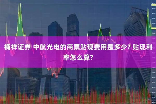 桶祥证券 中航光电的商票贴现费用是多少? 贴现利率怎么算?