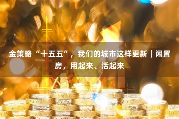 金策略 “十五五”，我们的城市这样更新｜闲置房，用起来、活起来