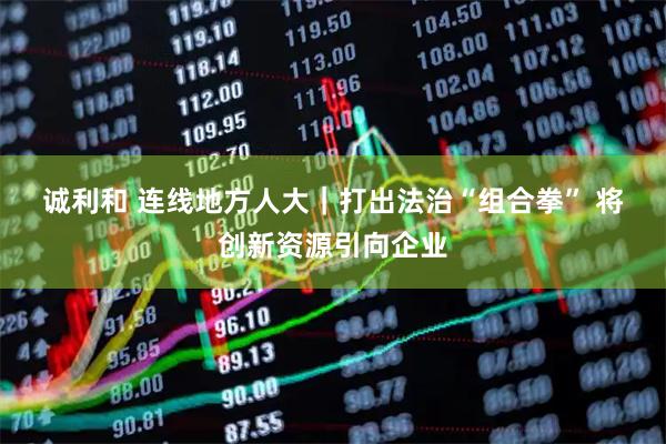 诚利和 连线地方人大｜打出法治“组合拳” 将创新资源引向企业